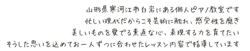 山形県寒河江市白岩にある個人ピアノ教室です忙しい現代だからこそ芸術に触れ、感受性を磨き美しいものを愛でる素直な心、表現する力を育てたいそうした思いを込めてお一人ずつに合わせたレッスン内容で指導しています